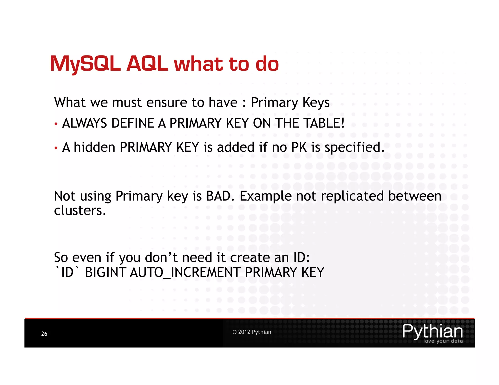 MySQL AQL what to do
     What we must ensure to have : Primary Keys
     •  ALWAYS    DEFINE A PRIMARY KEY ON THE TABLE!
     •  A   hidden PRIMARY KEY is added if no PK is specified.


     Not using Primary key is BAD. Example not replicated between
     clusters.


     So even if you don’t need it create an ID:
     `ID` BIGINT AUTO_INCREMENT PRIMARY KEY



26                                   © 2012 Pythian
 