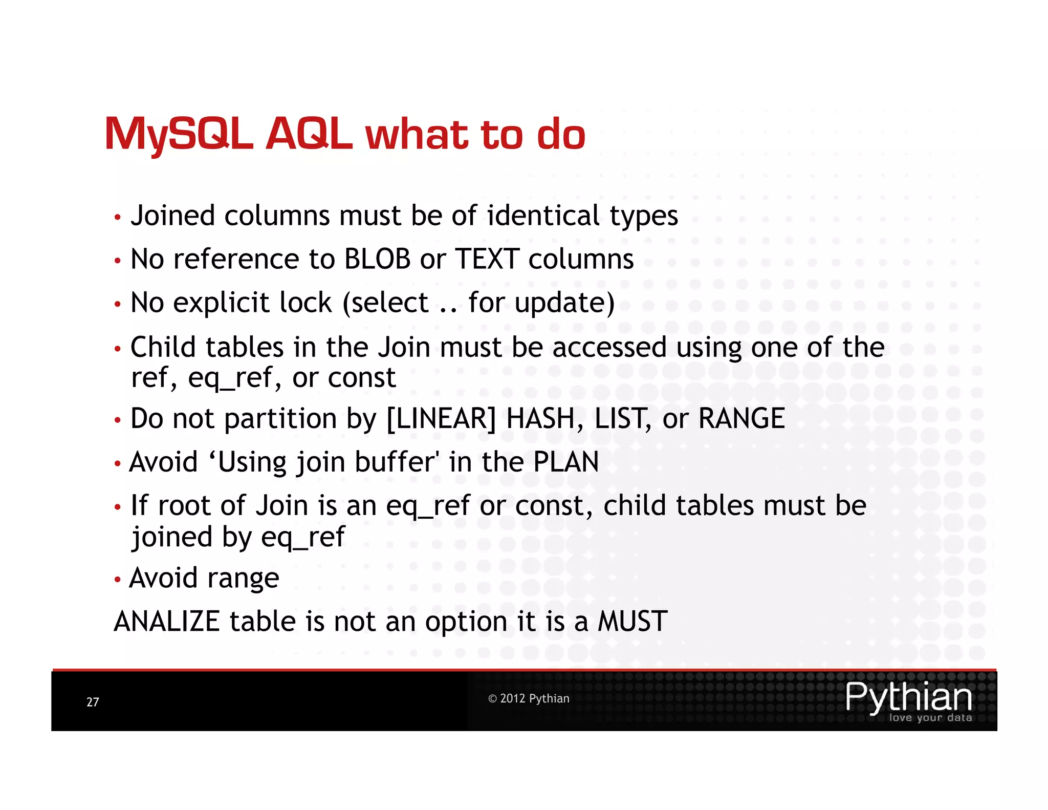 MySQL AQL what to do
     •  Joined   columns must be of identical types
     •  No reference to BLOB or TEXT columns
     •  No explicit lock (select .. for update)
     •  Child tables in the Join must be accessed using one of the
        ref, eq_ref, or const
     •  Do not partition by [LINEAR] HASH, LIST, or RANGE
     • Avoid    ‘Using join buffer' in the PLAN
     •  If
         root of Join is an eq_ref or const, child tables must be
       joined by eq_ref
     • Avoid range
     ANALIZE table is not an option it is a MUST

27                                    © 2012 Pythian
 