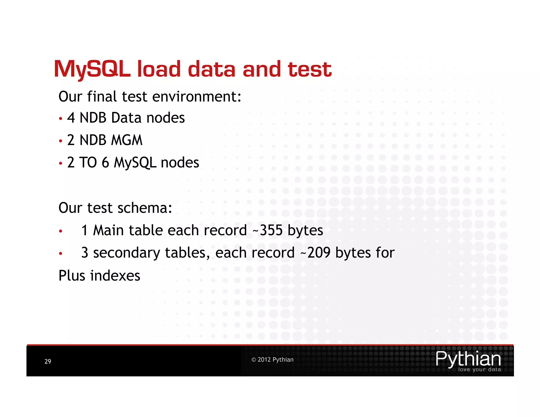 MySQL load data and test
     Our final test environment:
     •  4 NDB Data nodes
     •  2   NDB MGM
     •  2   TO 6 MySQL nodes


     Our test schema:
     •      1 Main table each record ~355 bytes
     •      3 secondary tables, each record ~209 bytes for
     Plus indexes




29                                  © 2012 Pythian
 