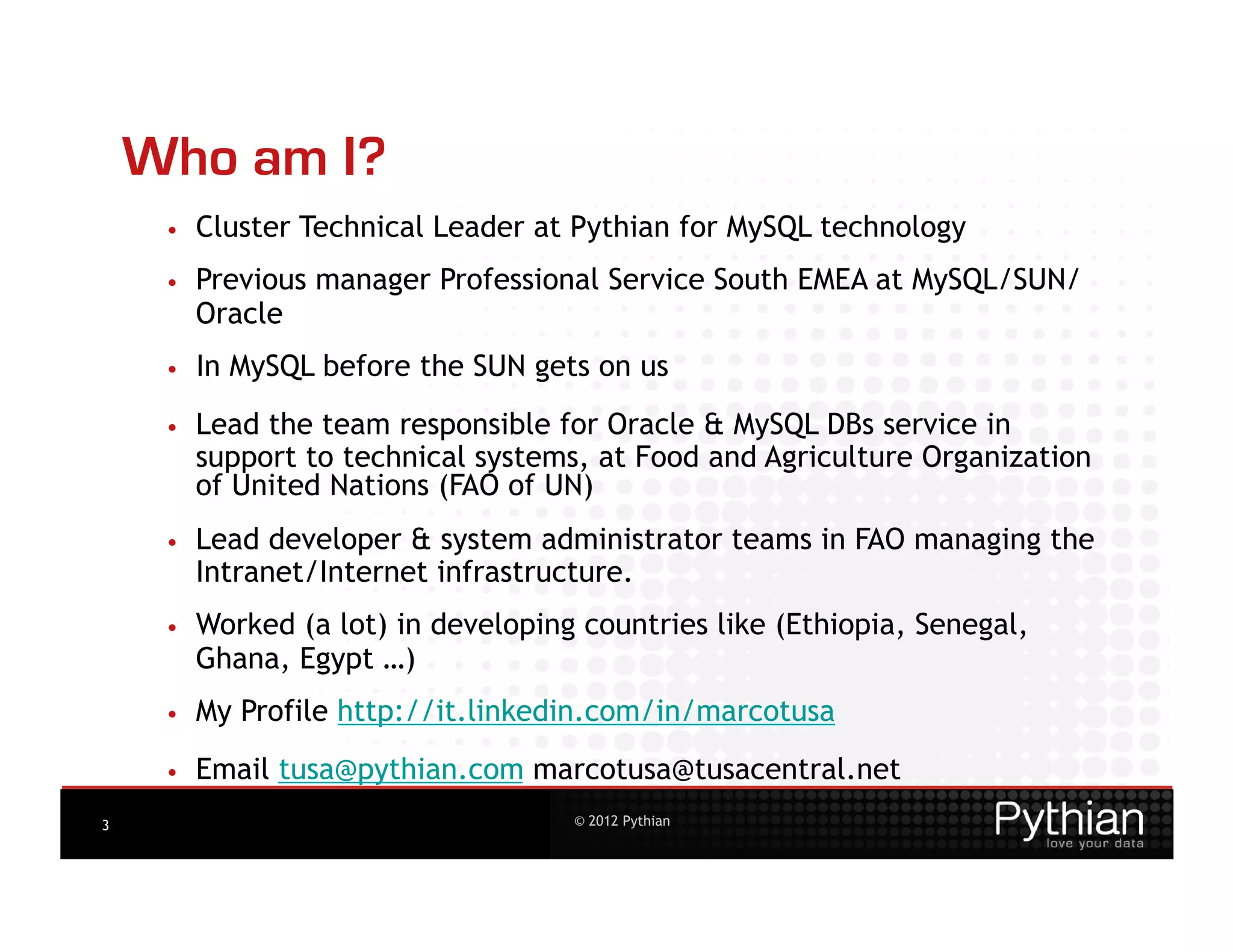 Who am I?
     •    Cluster Technical Leader at Pythian for MySQL technology
     •    Previous manager Professional Service South EMEA at MySQL/SUN/
          Oracle
     •    In MySQL before the SUN gets on us
     •    Lead the team responsible for Oracle & MySQL DBs service in
          support to technical systems, at Food and Agriculture Organization
          of United Nations (FAO of UN)
     •    Lead developer & system administrator teams in FAO managing the
          Intranet/Internet infrastructure.
     •    Worked (a lot) in developing countries like (Ethiopia, Senegal,
          Ghana, Egypt …)
     •    My Profile http://it.linkedin.com/in/marcotusa
     •    Email tusa@pythian.com marcotusa@tusacentral.net
3                                     © 2012 Pythian
 