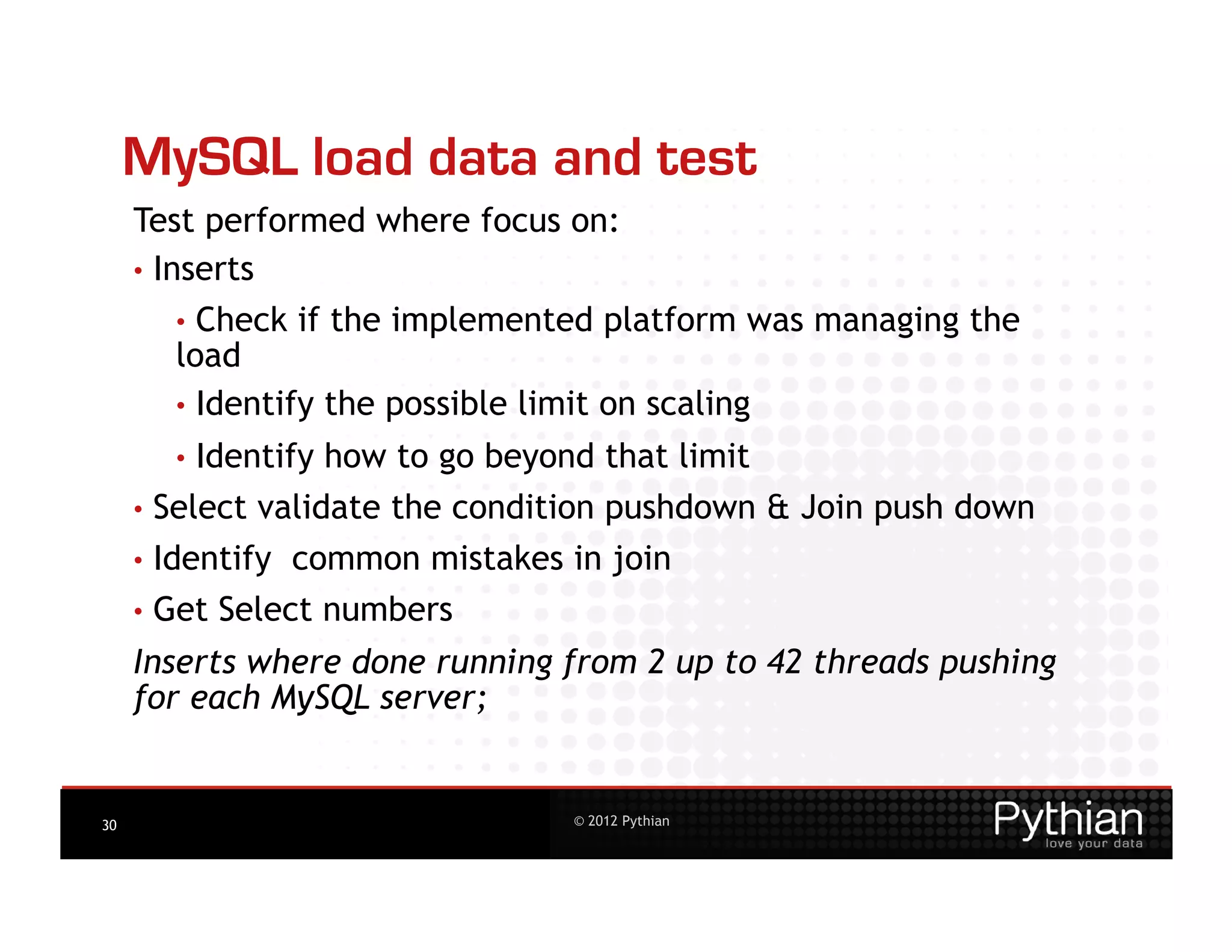 MySQL load data and test
     Test performed where focus on:
     •  Inserts
        •  Check   if the implemented platform was managing the
        load
        •  Identify the possible limit on scaling
        •  Identify   how to go beyond that limit
     •  Select   validate the condition pushdown & Join push down
     •  Identify   common mistakes in join
     •  Get   Select numbers
     Inserts where done running from 2 up to 42 threads pushing
     for each MySQL server;


30                                   © 2012 Pythian
 