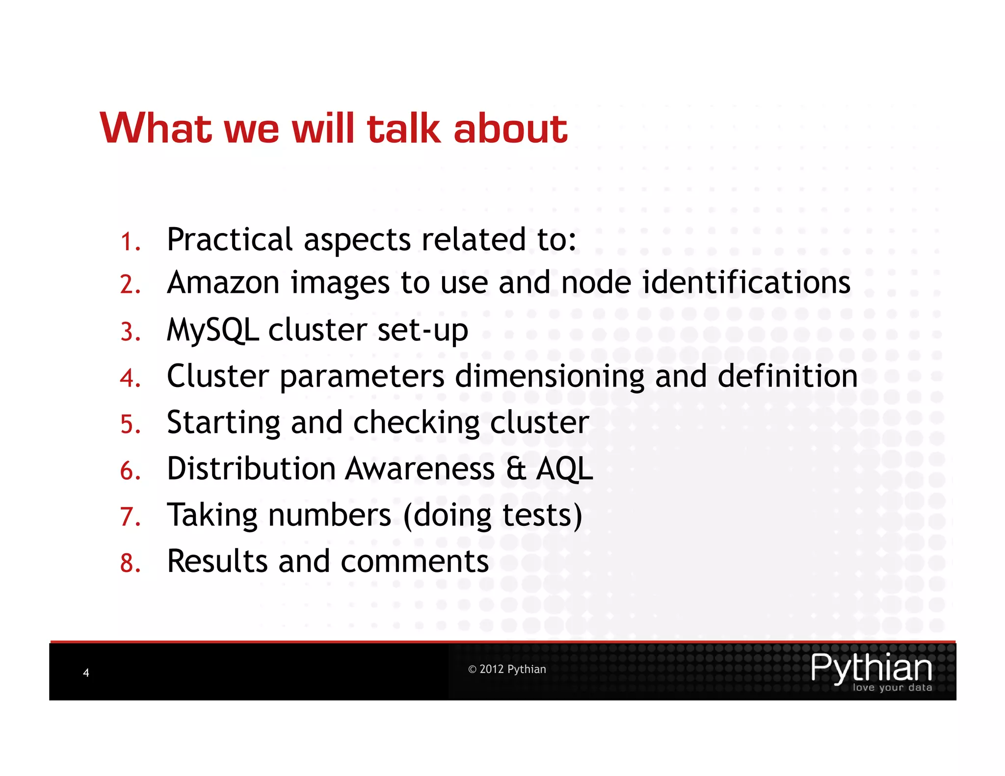 What we will talk about

    1.    Practical aspects related to:
    2.    Amazon images to use and node identifications
    3.    MySQL cluster set-up
    4.    Cluster parameters dimensioning and definition
    5.    Starting and checking cluster
    6.    Distribution Awareness & AQL
    7.    Taking numbers (doing tests)
    8.    Results and comments


4                             © 2012 Pythian
 