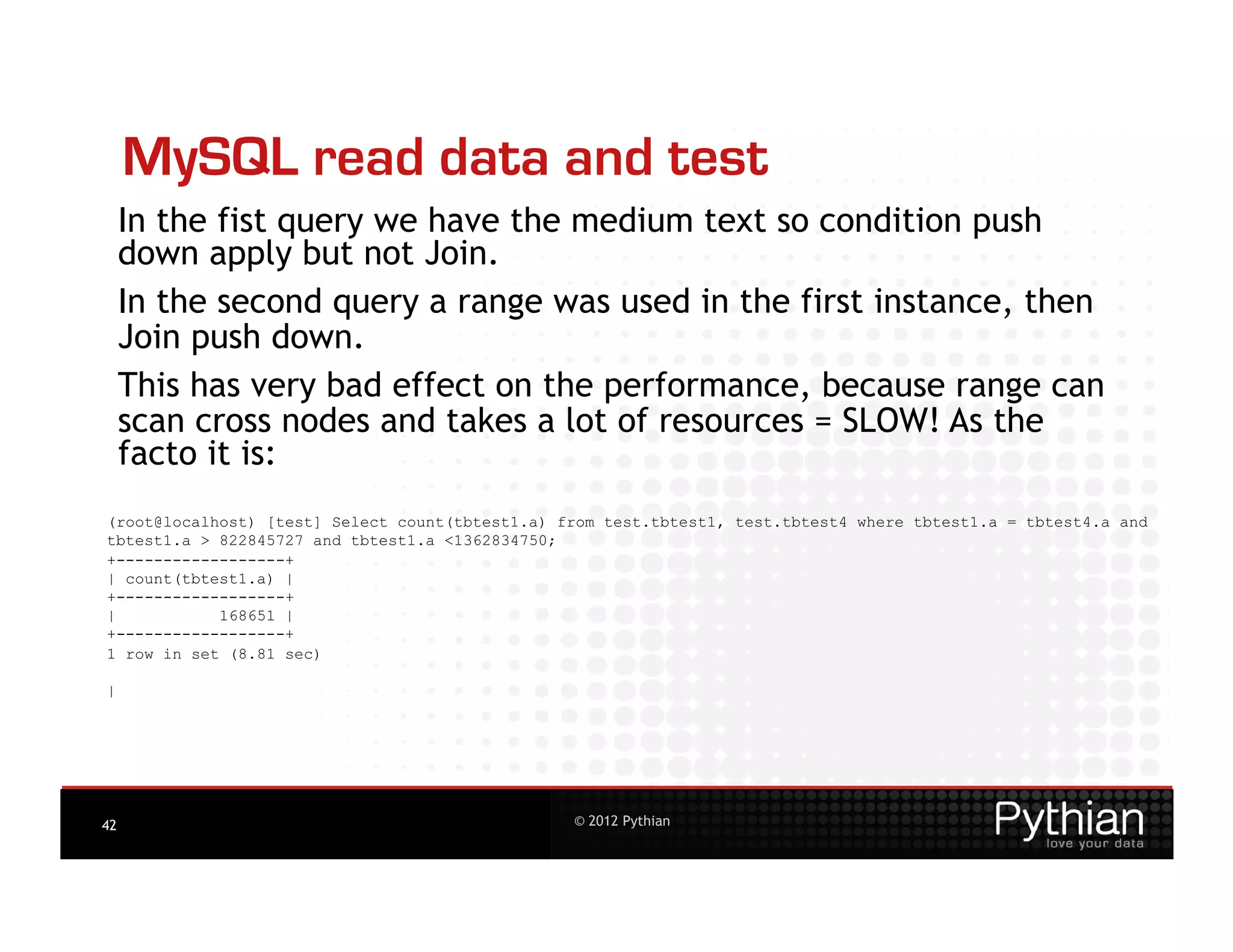 MySQL read data and test
     In the fist query we have the medium text so condition push
     down apply but not Join.
     In the second query a range was used in the first instance, then
     Join push down.
     This has very bad effect on the performance, because range can
     scan cross nodes and takes a lot of resources = SLOW! As the
     facto it is:
(root@localhost) [test] Select count(tbtest1.a) from test.tbtest1, test.tbtest4 where tbtest1.a = tbtest4.a and
tbtest1.a > 822845727 and tbtest1.a <1362834750;
+------------------+
| count(tbtest1.a) |
+------------------+
|           168651 |
+------------------+
1 row in set (8.81 sec)

|




42                                               © 2012 Pythian
 