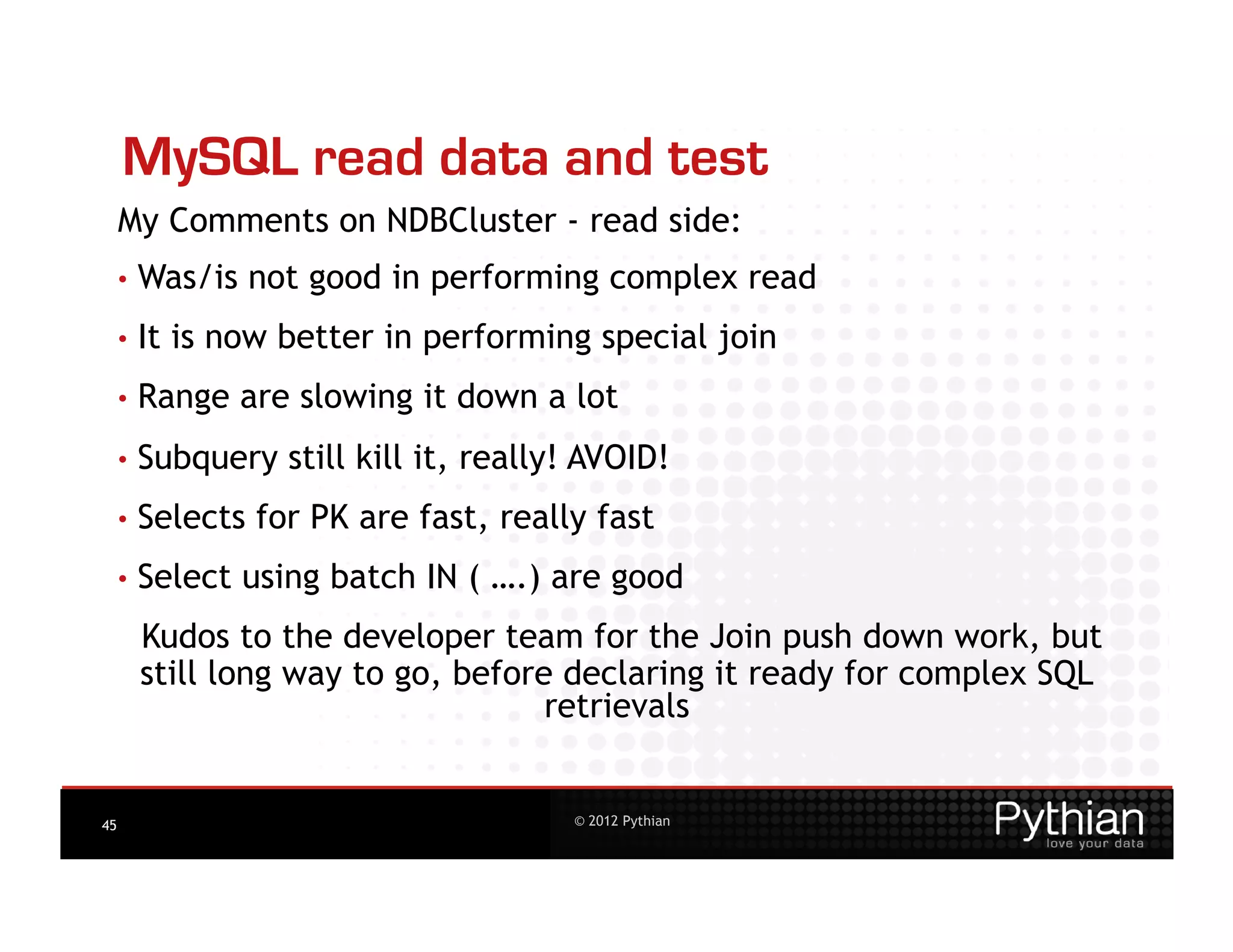MySQL read data and test
     My Comments on NDBCluster - read side:
     •  Was/is    not good in performing complex read
     •  It   is now better in performing special join
     •  Range    are slowing it down a lot
     •  Subquery    still kill it, really! AVOID!
     •  Selects   for PK are fast, really fast
     •  Select   using batch IN ( ….) are good
       Kudos to the developer team for the Join push down work, but
       still long way to go, before declaring it ready for complex SQL
                                   retrievals


45                                       © 2012 Pythian
 