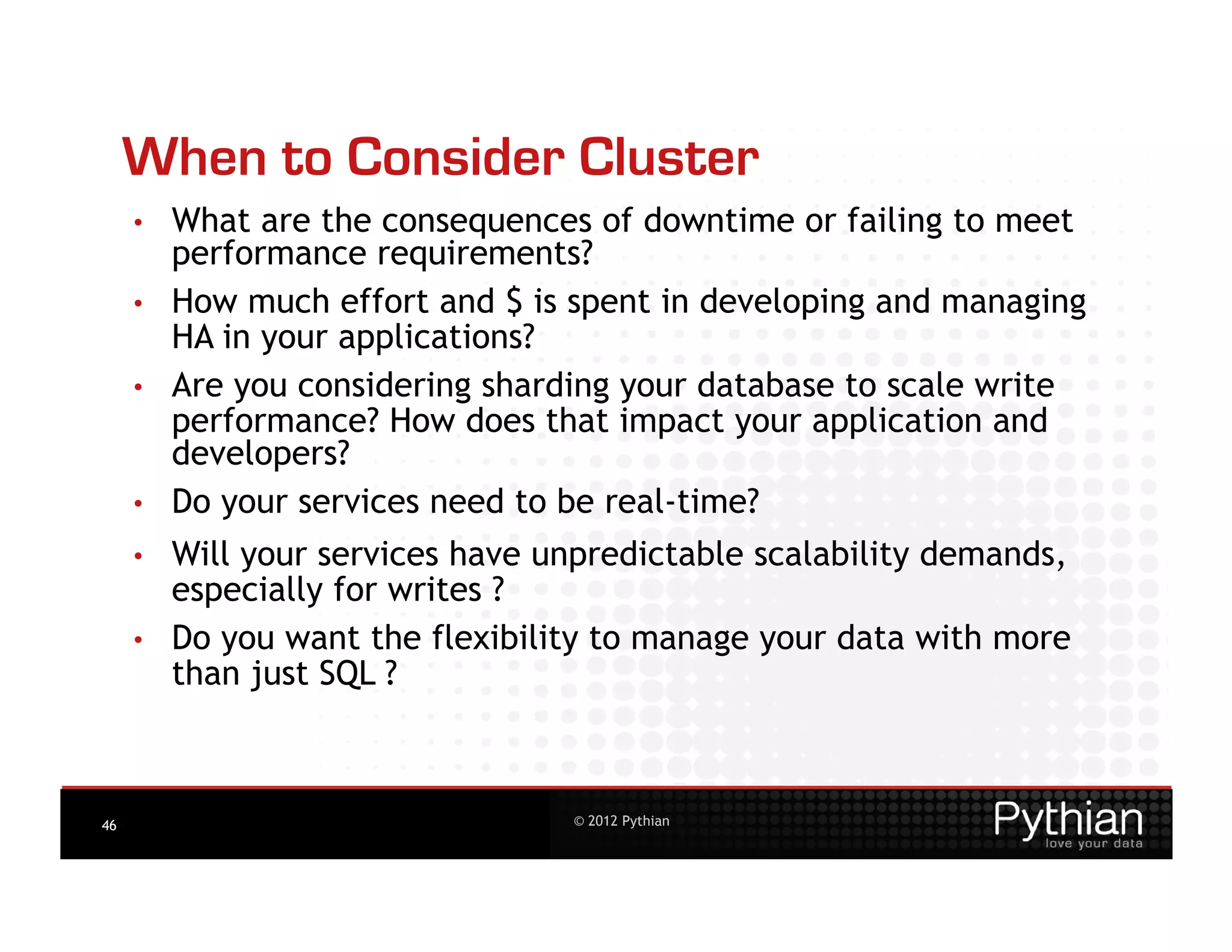 When to Consider Cluster
     •    What are the consequences of downtime or failing to meet
          performance requirements?
     •    How much effort and $ is spent in developing and managing
          HA in your applications?
     •    Are you considering sharding your database to scale write
          performance? How does that impact your application and
          developers?
     •    Do your services need to be real-time?
     •    Will your services have unpredictable scalability demands,
          especially for writes ?
     •    Do you want the flexibility to manage your data with more
          than just SQL ?



46                                 © 2012 Pythian
 