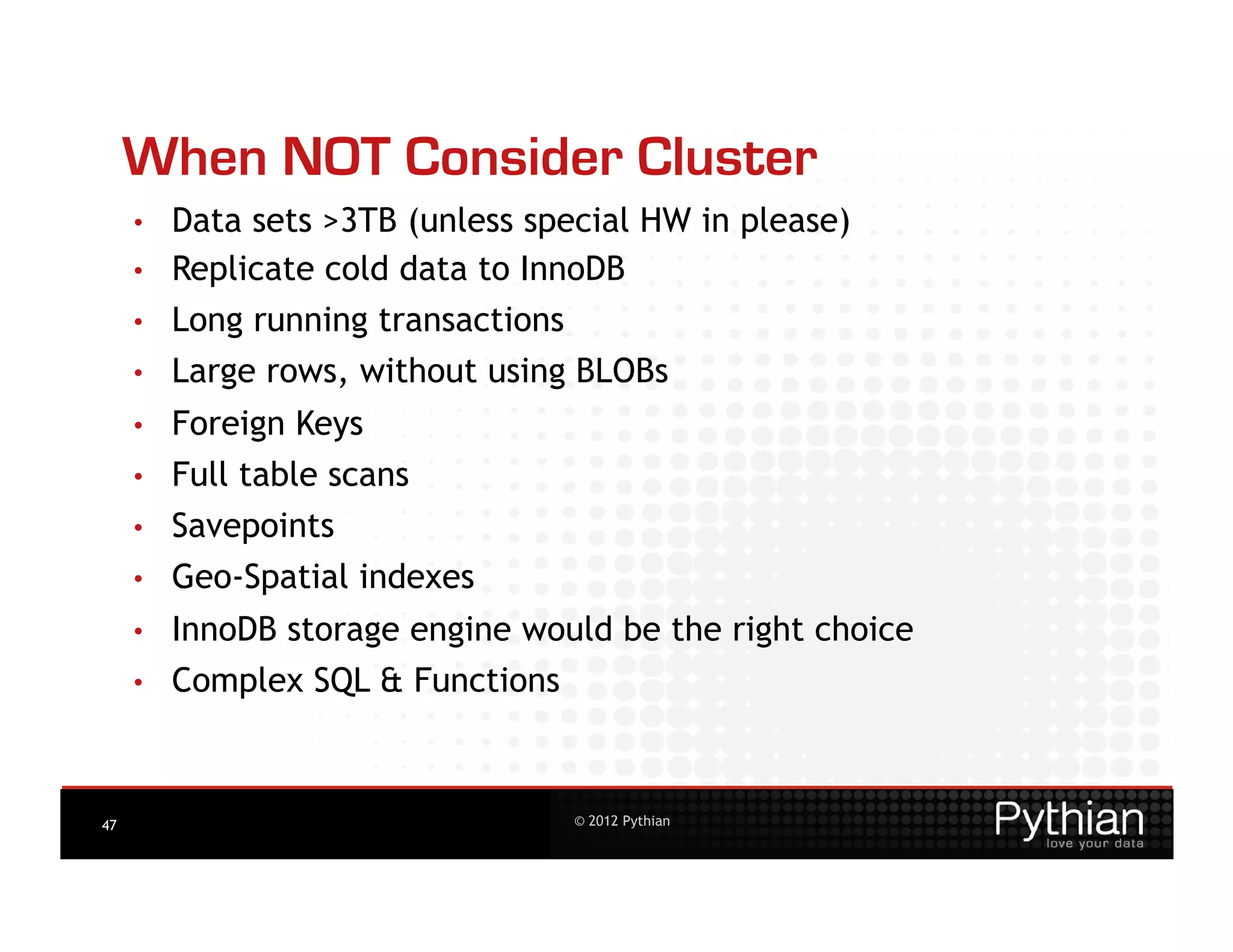 When NOT Consider Cluster
     •    Data sets >3TB (unless special HW in please)
     •    Replicate cold data to InnoDB
     •    Long running transactions
     •    Large rows, without using BLOBs
     •    Foreign Keys
     •    Full table scans
     •    Savepoints
     •    Geo-Spatial indexes
     •    InnoDB storage engine would be the right choice
     •    Complex SQL & Functions



47                                    © 2012 Pythian
 
