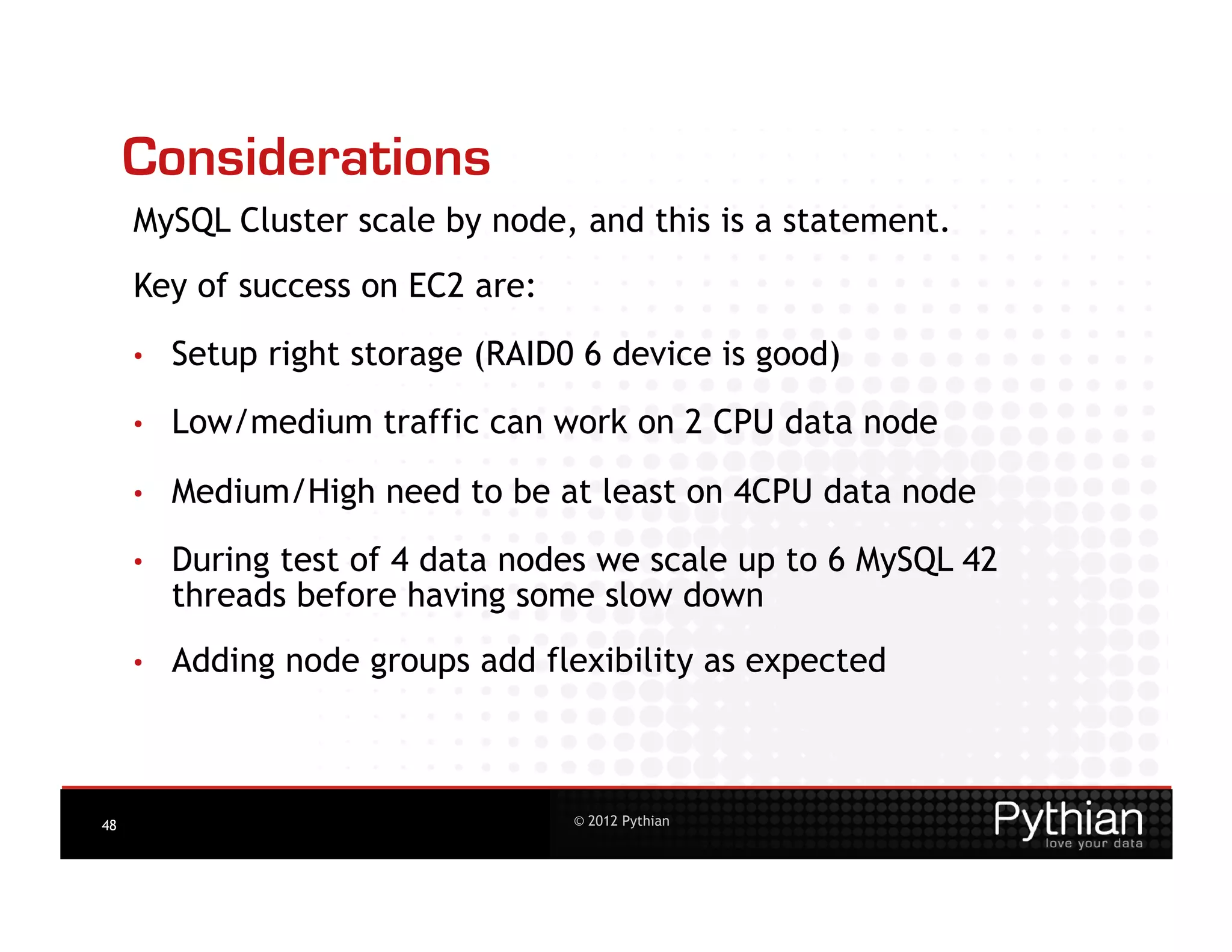 Considerations
     MySQL Cluster scale by node, and this is a statement.
     Key of success on EC2 are:
     •    Setup right storage (RAID0 6 device is good)
     •    Low/medium traffic can work on 2 CPU data node

     •    Medium/High need to be at least on 4CPU data node

     •    During test of 4 data nodes we scale up to 6 MySQL 42
          threads before having some slow down
     •    Adding node groups add flexibility as expected



48                                  © 2012 Pythian
 