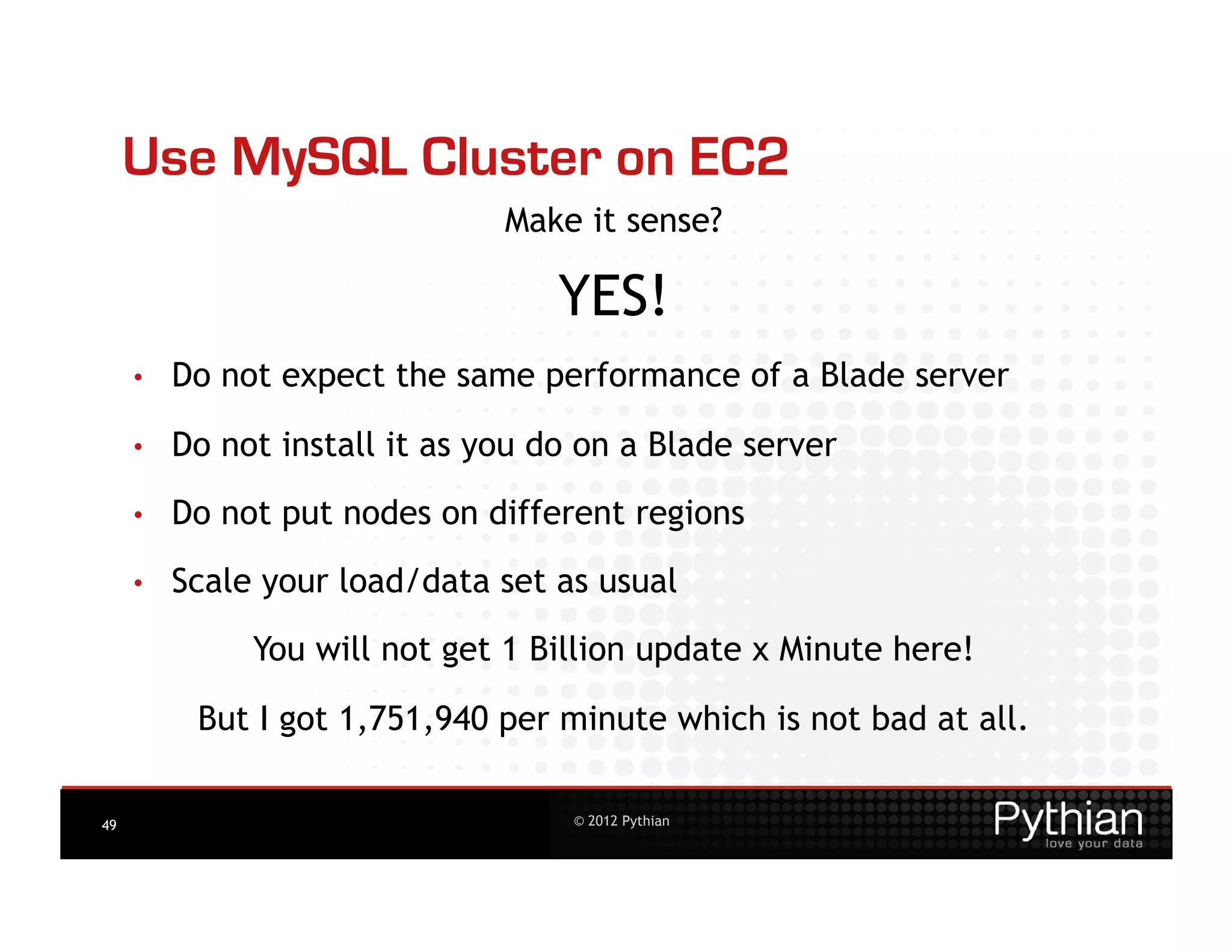 Use MySQL Cluster on EC2
                                Make it sense?

                                    YES!
     •    Do not expect the same performance of a Blade server

     •    Do not install it as you do on a Blade server

     •    Do not put nodes on different regions
     •    Scale your load/data set as usual
               You will not get 1 Billion update x Minute here!

           But I got 1,751,940 per minute which is not bad at all.

49                                   © 2012 Pythian
 
