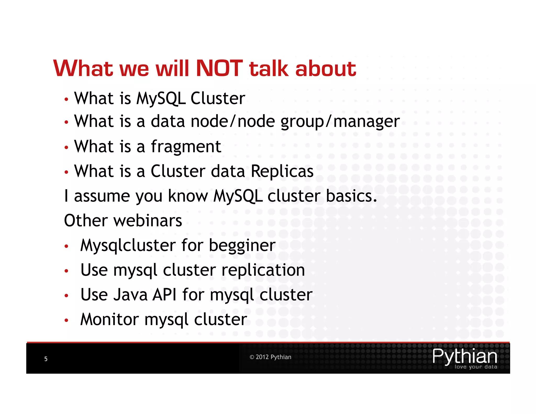 What we will NOT talk about
    •  What is MySQL Cluster
    •  What is a data node/node group/manager
    •  What is a fragment
    •  What is a Cluster data Replicas
    I assume you know MySQL cluster basics.
    Other webinars
    •  Mysqlcluster for begginer
    •  Use mysql cluster replication
    •  Use Java API for mysql cluster
    •  Monitor mysql cluster

5                         © 2012 Pythian
 