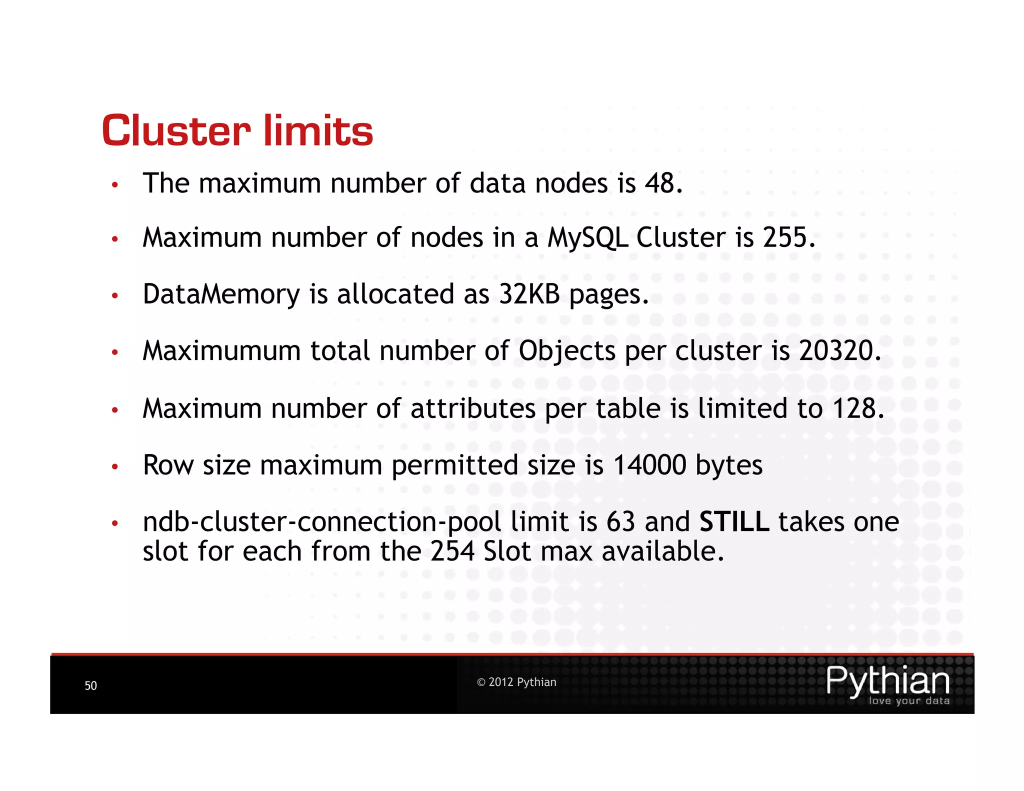 Cluster limits
     •    The maximum number of data nodes is 48.
     •    Maximum number of nodes in a MySQL Cluster is 255.
     •    DataMemory is allocated as 32KB pages.
     •    Maximumum total number of Objects per cluster is 20320.

     •    Maximum number of attributes per table is limited to 128.

     •    Row size maximum permitted size is 14000 bytes
     •    ndb-cluster-connection-pool limit is 63 and STILL takes one
          slot for each from the 254 Slot max available.



50                                  © 2012 Pythian
 