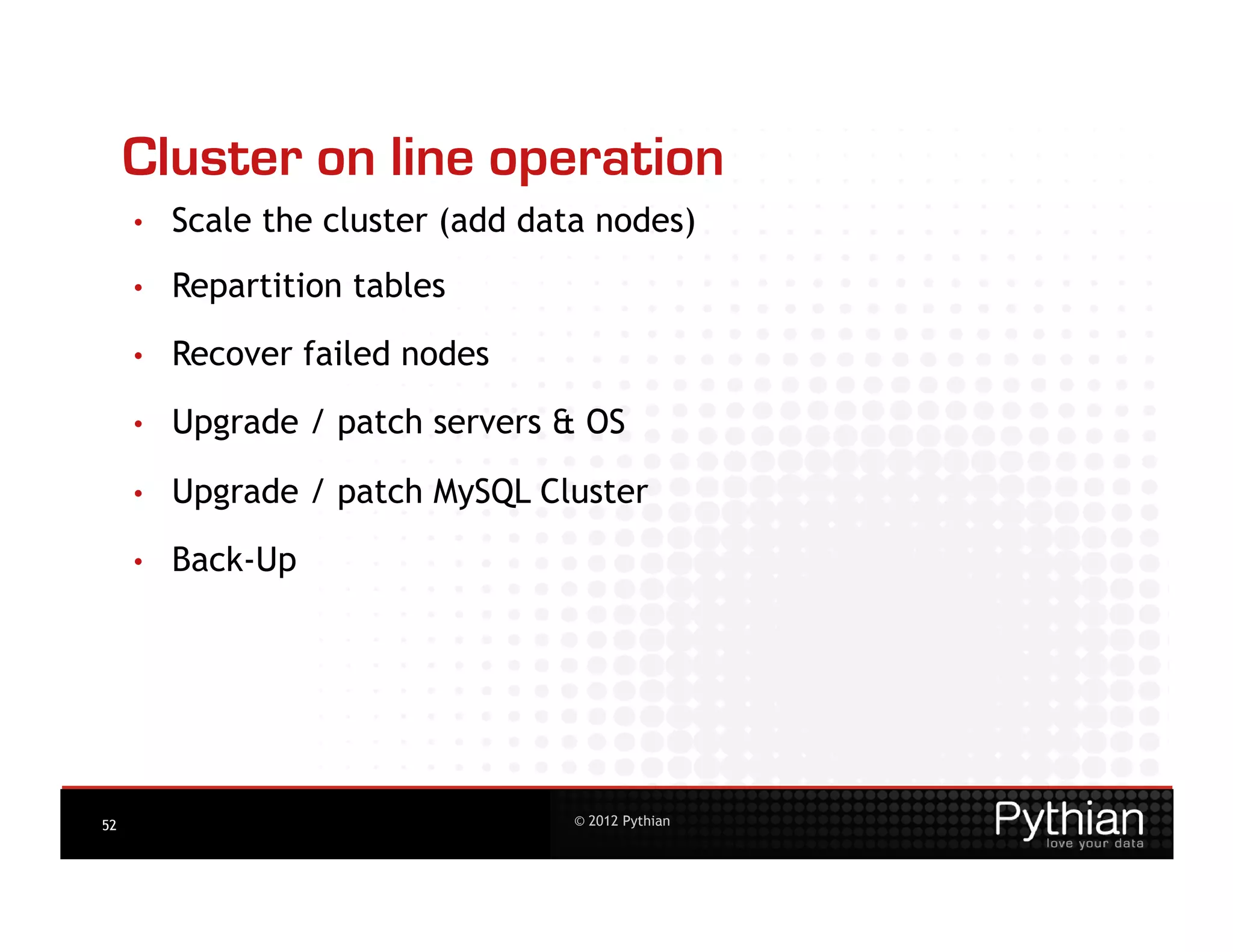 Cluster on line operation
     •    Scale the cluster (add data nodes)
     •    Repartition tables
     •    Recover failed nodes
     •    Upgrade / patch servers & OS

     •    Upgrade / patch MySQL Cluster

     •    Back-Up




52                                  © 2012 Pythian
 