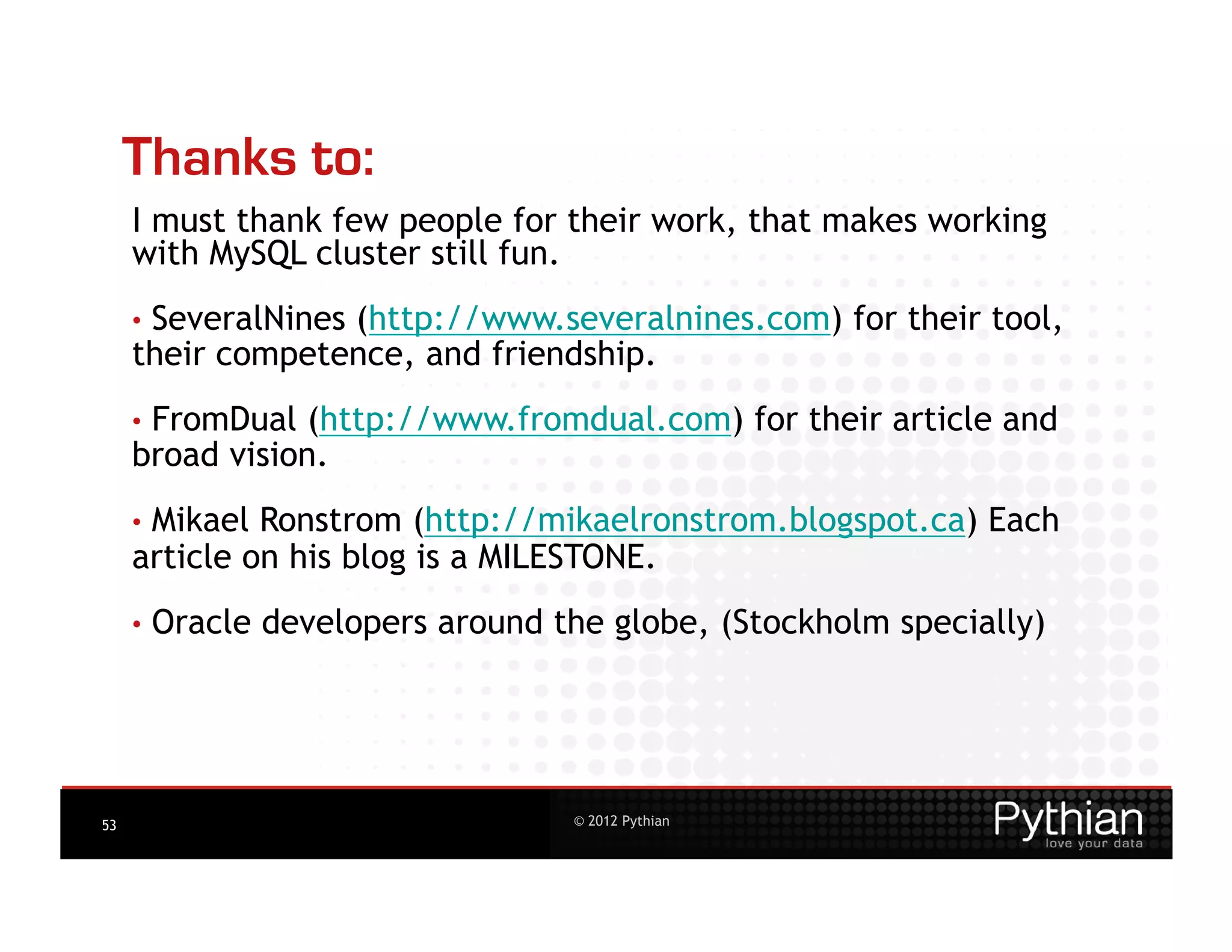 Thanks to:
     I must thank few people for their work, that makes working
     with MySQL cluster still fun.
     •  SeveralNines
                  (http://www.severalnines.com) for their tool,
     their competence, and friendship.
     •  FromDual (http://www.fromdual.com) for their article and
     broad vision.
     •  MikaelRonstrom (http://mikaelronstrom.blogspot.ca) Each
     article on his blog is a MILESTONE.
     •  Oracle   developers around the globe, (Stockholm specially)




53                                  © 2012 Pythian
 