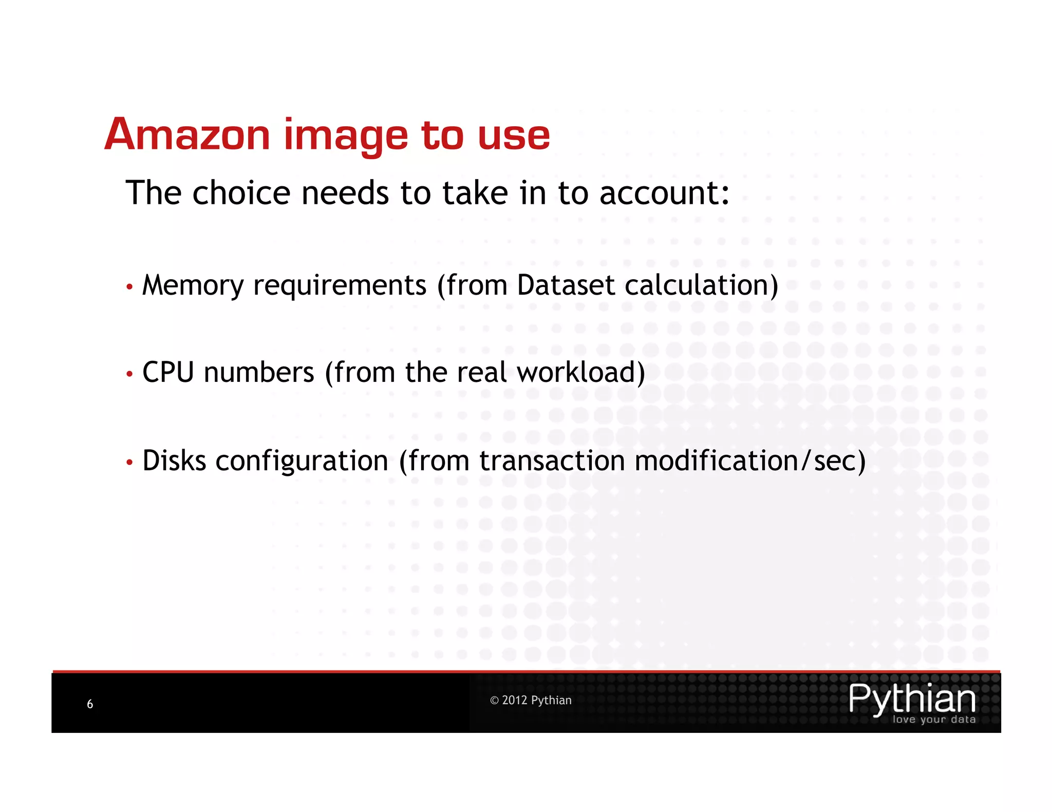 Amazon image to use
    The choice needs to take in to account:

    •  Memory    requirements (from Dataset calculation)


    •  CPU   numbers (from the real workload)


    •  Disks   configuration (from transaction modification/sec)




6                                  © 2012 Pythian
 