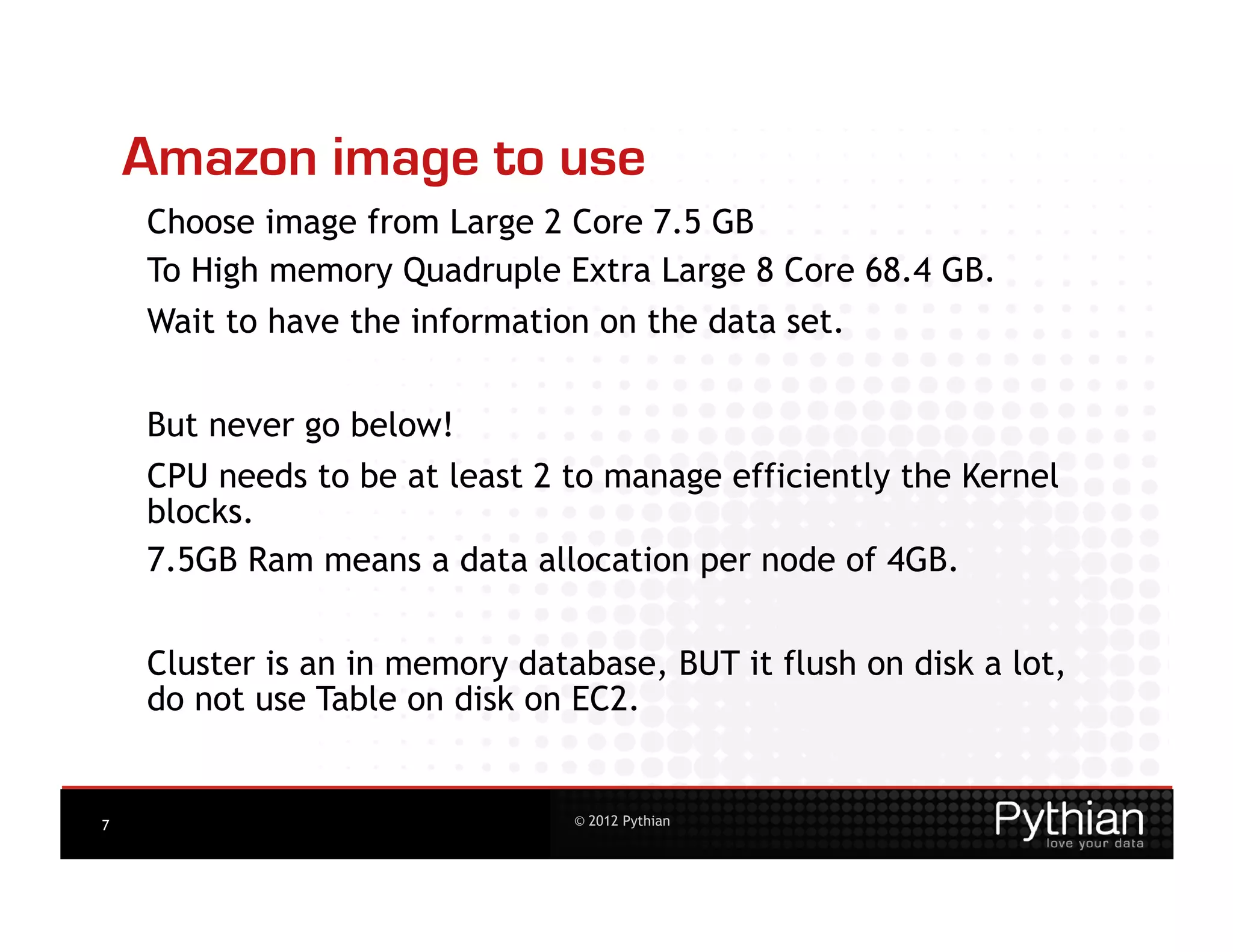 Amazon image to use
    Choose image from Large 2 Core 7.5 GB
    To High memory Quadruple Extra Large 8 Core 68.4 GB.
    Wait to have the information on the data set.


    But never go below!
    CPU needs to be at least 2 to manage efficiently the Kernel
    blocks.
    7.5GB Ram means a data allocation per node of 4GB.


    Cluster is an in memory database, BUT it flush on disk a lot,
    do not use Table on disk on EC2.


7                               © 2012 Pythian
 