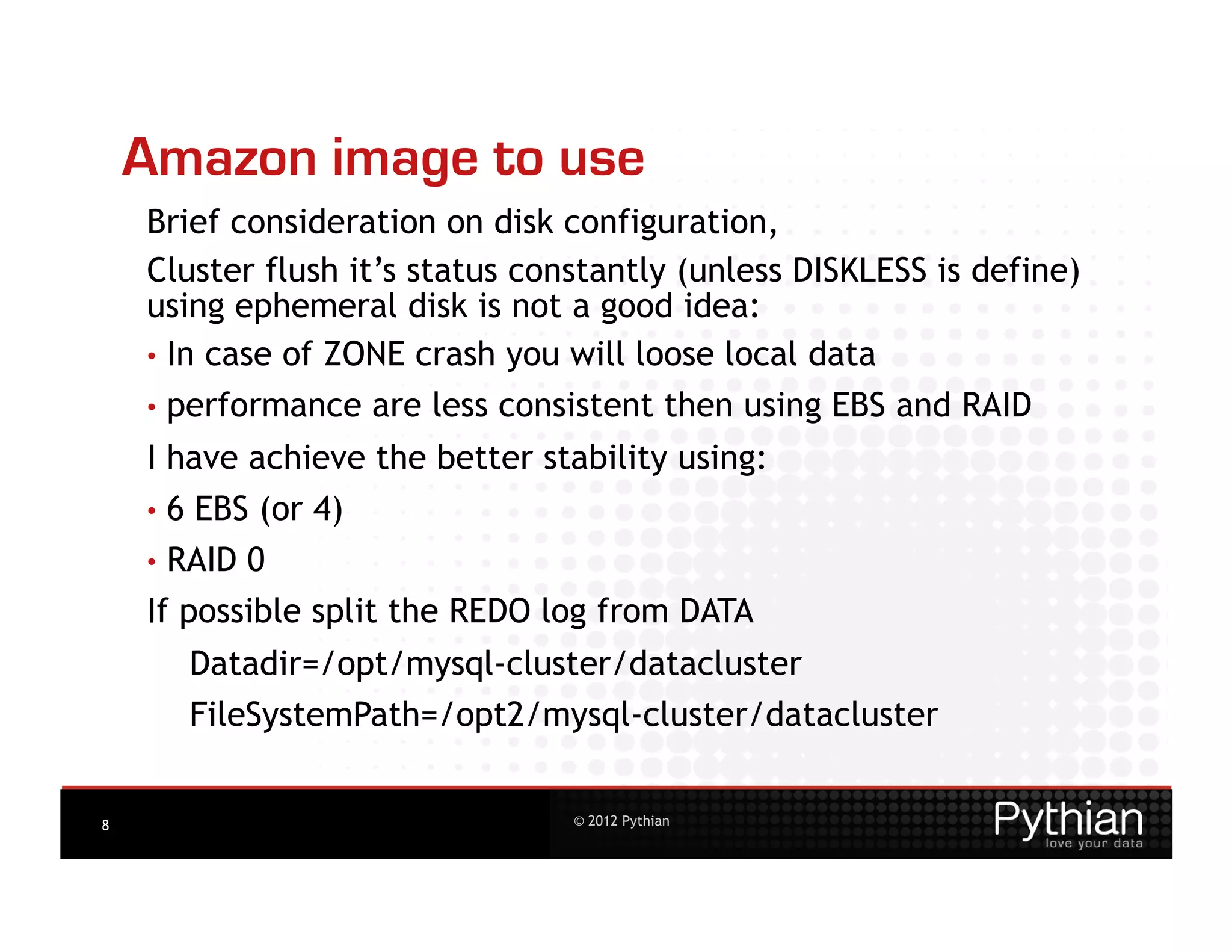 Amazon image to use
    Brief consideration on disk configuration,
    Cluster flush it’s status constantly (unless DISKLESS is define)
    using ephemeral disk is not a good idea:
    •  In case of ZONE crash you will loose local data
    •  performance   are less consistent then using EBS and RAID
    I have achieve the better stability using:
    •  6 EBS (or 4)
    •  RAID0
    If possible split the REDO log from DATA
       Datadir=/opt/mysql-cluster/datacluster
       FileSystemPath=/opt2/mysql-cluster/datacluster


8                                 © 2012 Pythian
 