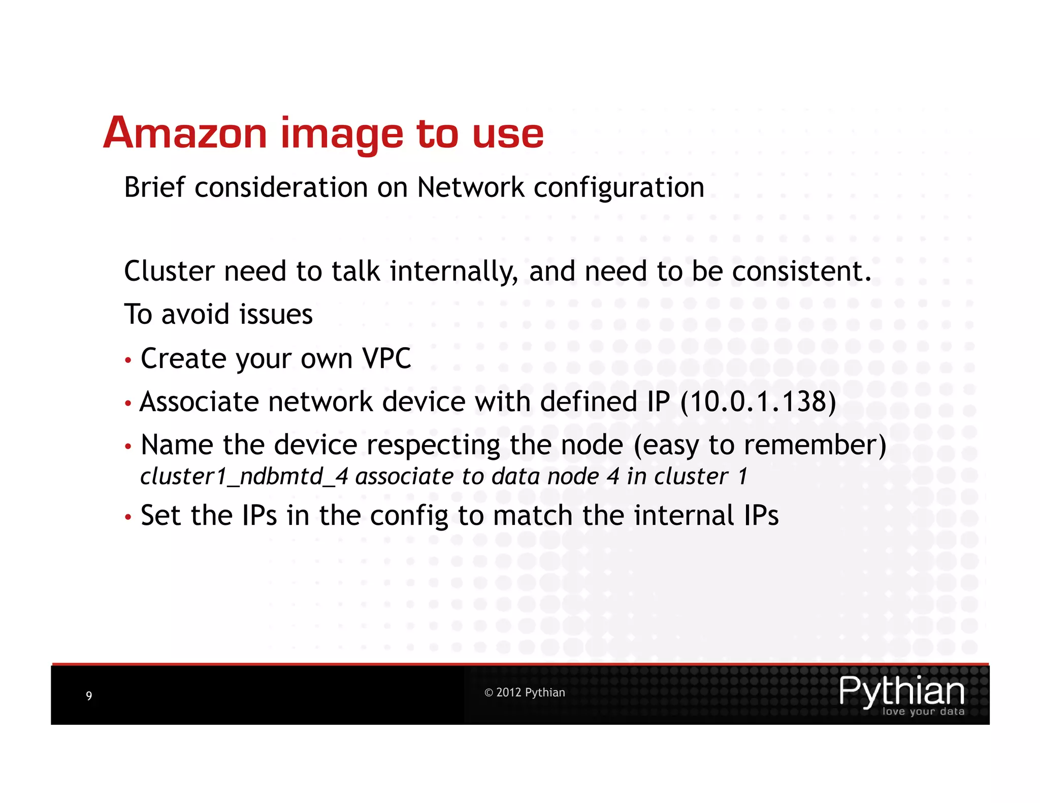 Amazon image to use
    Brief consideration on Network configuration

    Cluster need to talk internally, and need to be consistent.
    To avoid issues
    •  Createyour own VPC
    • Associate network device with defined IP (10.0.1.138)
    •  Name the device respecting the node (easy to remember)
       cluster1_ndbmtd_4 associate to data node 4 in cluster 1
    •  Set   the IPs in the config to match the internal IPs




9                                   © 2012 Pythian
 