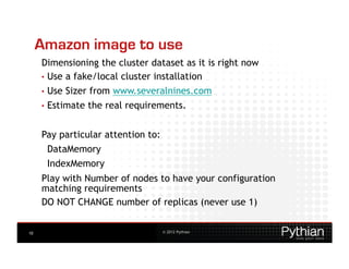Amazon image to use
     Dimensioning the cluster dataset as it is right now
     •  Use a fake/local cluster installation
     •  Use   Sizer from www.severalnines.com
     •  Estimate   the real requirements.


     Pay particular attention to:
      DataMemory
      IndexMemory
     Play with Number of nodes to have your configuration
     matching requirements
     DO NOT CHANGE number of replicas (never use 1)


10                                  © 2012 Pythian
 