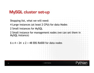 MySQL cluster set-up
     Shopping list, what we will need:
     4 Large instances (at least 2 CPU) for data Nodes
     2 Small instances for MySQL
     2 Small instance for management nodes (we can set them in
     MySQL instance)

     6 x 4 = 24 x 2 = 48 EBS RAID0 for data nodes




13                                 © 2012 Pythian
 