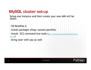 MySQL cluster set-up
     Setup one instance and then create your own AMI will be
     faster.

     •  OS       ReadHat 6
     •  Install     packages (htop; sysstat;oprofile)
     •  Install     EC2 command line tools (http://s3.amazonaws.com/ec2-downloads/ec2-api-
           )
     tools.zip

     •  bring sizer with you as well




14                                             © 2012 Pythian
 