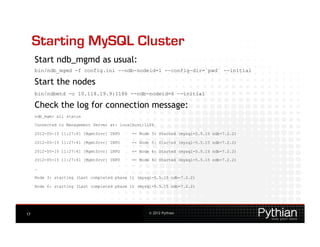 Starting MySQL Cluster
     Start ndb_mgmd as usual:
     bin/ndb_mgmd -f config.ini --ndb-nodeid=1 --config-dir=`pwd` --initial

     Start the nodes
     bin/ndbmtd -c 10.118.19.9:1186 --ndb-nodeid=6 –-initial

     Check the log for connection message:
     ndb_mgm> all status

     Connected to Management Server at: localhost:1186

     2012-05-15 11:27:41 [MgmtSrvr] INFO     -- Node 3: Started (mysql-5.5.15 ndb-7.2.2)

     2012-05-15 11:27:41 [MgmtSrvr] INFO     -- Node 5: Started (mysql-5.5.15 ndb-7.2.2)

     2012-05-15 11:27:41 [MgmtSrvr] INFO     -- Node 6: Started (mysql-5.5.15 ndb-7.2.2)

     2012-05-15 11:27:41 [MgmtSrvr] INFO     -- Node 4: Started (mysql-5.5.15 ndb-7.2.2)

     …

     Node 3: starting (Last completed phase 1) (mysql-5.5.15 ndb-7.2.2)

     Node 6: starting (Last completed phase 1) (mysql-5.5.15 ndb-7.2.2)




17                                                 © 2012 Pythian
 