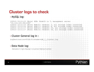 Cluster logs to check
     •  MySQL   log:
     120515 12:11:15 [Note]   NDB: NodeID is 7, management server
     '10.114.122.44:1186’
     120515 12:11:15 [Note]   NDB[0]:   NodeID:       7, all storage nodes connected
     120515 12:11:16 [Note]   NDB[1]:   NodeID:       8, all storage nodes connected
     120515 12:11:17 [Note]   NDB[2]:   NodeID:       23, all storage nodes connected
     120515 12:11:17 [Note]   NDB[3]:   NodeID:       24, all storage nodes connected


     •  Cluster
                  General log in :
     LogDestination=FILE:filename=ndb_1_cluster.log


     •  Data   Node log:
      Datadir=/opt/mysql-cluster/datacluster




19                                       © 2012 Pythian
 