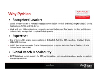 Why Pythian
•  Recognized Leader:
•    Global industry-leader in remote database administration services and consulting for Oracle, Oracle
     Applications, MySQL and SQL Server
•    Work with over 165 multinational companies such as Forbes.com, Fox Sports, Nordion and Western
     Union to help manage their complex IT deployments

•  Expertise:
•    One of the world’s largest concentrations of dedicated, full-time DBA expertise. Employ 7 Oracle
     ACEs/ACE Directors
•    Hold 7 Specializations under Oracle Platinum Partner program, including Oracle Exadata, Oracle
     GoldenGate & Oracle RAC

•  Global Reach & Scalability:
•    24/7/365 global remote support for DBA and consulting, systems administration, special projects or
     emergency response


                                                        2
                                                © 2012 Pythian
 