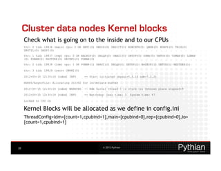 Cluster data nodes Kernel blocks
     Check what is going on to the inside and to our CPUs
     thr: 0 tid: 19836 (main) cpu: 0 OK DBTC(0) DBDIH(0) DBDICT(0) NDBCNTR(0) QMGR(0) NDBFS(0) TRIX(0)
     DBUTIL(0) DBSPJ(0)
     thr: 1 tid: 19837 (rep) cpu: 0 OK BACKUP(0) DBLQH(0) DBACC(0) DBTUP(0) SUMA(0) DBTUX(0) TSMAN(0) LGMAN
     (0) PGMAN(0) RESTORE(0) DBINFO(0) PGMAN(5)
     thr: 2 tid: 19838 (ldm) cpu: 1 OK PGMAN(1) DBACC(1) DBLQH(1) DBTUP(1) BACKUP(1) DBTUX(1) RESTORE(1)

     thr: 3 tid: 19829 (recv) CMVMI(0)

     2012-05-15 12:30:18 [ndbd] INFO      -- Start initiated (mysql-5.5.15 ndb-7.2.2)

     NDBFS/AsyncFile: Allocating 310392 for In/Deflate buffer

     2012-05-15 12:30:18 [ndbd] WARNING   -- Ndb kernel thread 1 is stuck in: Unknown place elapsed=9

     2012-05-15 12:30:18 [ndbd] INFO      -- Watchdog: User time: 3   System time: 47

     Locked to CPU ok


     Kernel Blocks will be allocated as we define in config.ini
     ThreadConfig=ldm={count=1,cpubind=1},main={cpubind=0},rep={cpubind=0},io=
     {count=1,cpubind=1}




20                                                  © 2012 Pythian
 