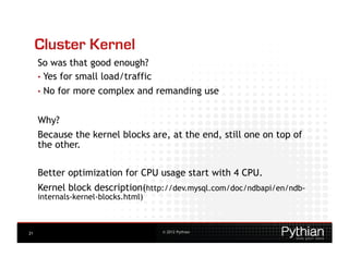 Cluster Kernel
     So was that good enough?
     •  Yes for small load/traffic
     •  No   for more complex and remanding use


     Why?
     Because the kernel blocks are, at the end, still one on top of
     the other.

     Better optimization for CPU usage start with 4 CPU.
     Kernel block description(http://dev.mysql.com/doc/ndbapi/en/ndb-
     internals-kernel-blocks.html)



21                                   © 2012 Pythian
 
