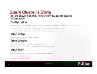 Query Cluster’s State
     Before moving ahead, review how to access cluster
     information.
     Configuration
     bin/ndb_config       --type=ndbd --query=id,host,datamemory,indexmemory,datadir -f ' : ' -r 'n'

     3 : 10.118.19.9 : 4258267136 : 532676608 : /opt/mysql-cluster/datacluster …

     6 : 10.83.90.94 : 4258267136 : 532676608 : /opt/mysql-cluster/datacluster


     Table status
     bin/ndb_desc -u tbtest1 tbtest2 -d test


     Table content
     bin/./ndb_select_all -c 127.0.0.1 tbtest1 -d test

     a uuid   b       c     counter   time partitonid strrecordtype


     Table count
     bin/ndb_select_count -c 127.0.0.1 -d test tbtest1 tbtest2

     0 records in table tbtest1

     0 records in table tbtest2



22                                                     © 2012 Pythian
 