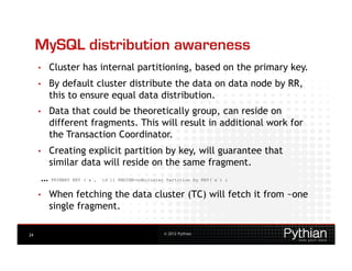 MySQL distribution awareness
     •    Cluster has internal partitioning, based on the primary key.
     •    By default cluster distribute the data on data node by RR,
          this to ensure equal data distribution.
     •    Data that could be theoretically group, can reside on
          different fragments. This will result in additional work for
          the Transaction Coordinator.
     •    Creating explicit partition by key, will guarantee that
          similar data will reside on the same fragment.
      …   PRIMARY KEY (`a`, `id`)) ENGINE=ndbcluster Partition by KEY(`a`) ;


     •    When fetching the data cluster (TC) will fetch it from ~one
          single fragment.

24                                                  © 2012 Pythian
 