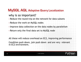 MySQL AQL Adaptive Query Localization
     why is so important?
     •  Reduce   the round trip on the network for data subsets
     •  Reduce   the work on MySQL nodes
     •  Improve   data collection on the data nodes by parallelism
     •  Return   only the final data set to MySQL node


     All these will reduce overhead on EC2, improving performance
     Condition push down, join push down and are very relevant
     in EC2 environment.


25                                   © 2012 Pythian
 