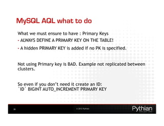 MySQL AQL what to do
     What we must ensure to have : Primary Keys
     •  ALWAYS    DEFINE A PRIMARY KEY ON THE TABLE!
     •  A   hidden PRIMARY KEY is added if no PK is specified.


     Not using Primary key is BAD. Example not replicated between
     clusters.


     So even if you don’t need it create an ID:
     `ID` BIGINT AUTO_INCREMENT PRIMARY KEY



26                                   © 2012 Pythian
 
