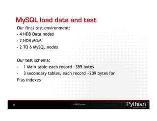 MySQL load data and test
     Our final test environment:
     •  4 NDB Data nodes
     •  2   NDB MGM
     •  2   TO 6 MySQL nodes


     Our test schema:
     •      1 Main table each record ~355 bytes
     •      3 secondary tables, each record ~209 bytes for
     Plus indexes




29                                  © 2012 Pythian
 