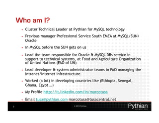 Who am I?
     •    Cluster Technical Leader at Pythian for MySQL technology
     •    Previous manager Professional Service South EMEA at MySQL/SUN/
          Oracle
     •    In MySQL before the SUN gets on us
     •    Lead the team responsible for Oracle & MySQL DBs service in
          support to technical systems, at Food and Agriculture Organization
          of United Nations (FAO of UN)
     •    Lead developer & system administrator teams in FAO managing the
          Intranet/Internet infrastructure.
     •    Worked (a lot) in developing countries like (Ethiopia, Senegal,
          Ghana, Egypt …)
     •    My Profile http://it.linkedin.com/in/marcotusa
     •    Email tusa@pythian.com marcotusa@tusacentral.net
3                                     © 2012 Pythian
 