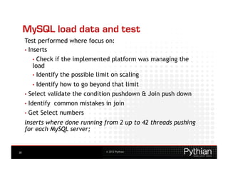 MySQL load data and test
     Test performed where focus on:
     •  Inserts
        •  Check   if the implemented platform was managing the
        load
        •  Identify the possible limit on scaling
        •  Identify   how to go beyond that limit
     •  Select   validate the condition pushdown & Join push down
     •  Identify   common mistakes in join
     •  Get   Select numbers
     Inserts where done running from 2 up to 42 threads pushing
     for each MySQL server;


30                                   © 2012 Pythian
 