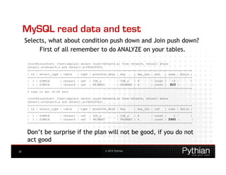 MySQL read data and test
     Selects, what about condition push down and Join push down?
          First of all remember to do ANALYZE on your tables.

      (root@localhost) [test]explain select count(tbtest4.a) from tbtest4, tbtest1 where
      tbtest1.a=tbtest4.a and tbtest1.a=346424503;
      +----+-------------+---------+------+---------------+---------+---------+-------+------+-------+
      | id | select_type | table   | type | possible_keys | key     | key_len | ref   | rows | Extra |
      +----+-------------+---------+------+---------------+---------+---------+-------+------+-------+
      | 1 | SIMPLE       | tbtest1 | ref | IDX_a          | IDX_a   | 4       | const |   13 |       |
      | 1 | SIMPLE       | tbtest4 | ref | PRIMARY        | PRIMARY | 4       | const | 823 |        |
      +----+-------------+---------+------+---------------+---------+---------+-------+------+-------+
      2 rows in set (0.00 sec)

      (root@localhost) [test]explain select count(tbtest4.a) from tbtest4, tbtest1 where
      tbtest1.a=tbtest4.a and tbtest1.a=346424503;
      +----+-------------+---------+------+---------------+---------+---------+-------+------+-------+
      | id | select_type | table   | type | possible_keys | key     | key_len | ref   | rows | Extra |
      +----+-------------+---------+------+---------------+---------+---------+-------+------+-------+
      | 1 | SIMPLE       | tbtest1 | ref | IDX_a          | IDX_a   | 4       | const |    2 |       |
      | 1 | SIMPLE       | tbtest4 | ref | PRIMARY        | PRIMARY | 4       | const | 5960 |       |
      +----+-------------+---------+------+---------------+---------+---------+-------+------+-------+


      Don’t be surprise if the plan will not be good, if you do not
      act good
37                                                 © 2012 Pythian
 