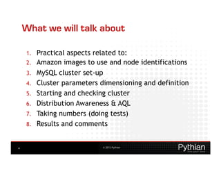 What we will talk about

    1.    Practical aspects related to:
    2.    Amazon images to use and node identifications
    3.    MySQL cluster set-up
    4.    Cluster parameters dimensioning and definition
    5.    Starting and checking cluster
    6.    Distribution Awareness & AQL
    7.    Taking numbers (doing tests)
    8.    Results and comments


4                             © 2012 Pythian
 