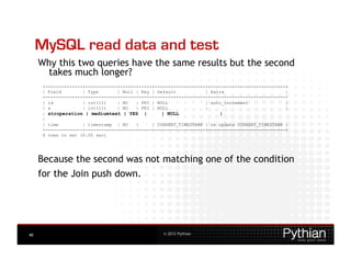 MySQL read data and test
     Why this two queries have the same results but the second
      takes much longer?
      +--------------+------------+------+-----+-------------------+-----------------------------+
      | Field        | Type       | Null | Key | Default           | Extra                       |
      +--------------+------------+------+-----+-------------------+-----------------------------+
      | id           | int(11)    | NO   | PRI | NULL              | auto_increment              |
      | a            | int(11)    | NO   | PRI | NULL              |                             |
      | stroperation | mediumtext | YES |          | NULL               |
      |
      | time         | timestamp | NO    |     | CURRENT_TIMESTAMP | on update CURRENT_TIMESTAMP |
      +--------------+------------+------+-----+-------------------+-----------------------------+
      4 rows in set (0.00 sec)




     Because the second was not matching one of the condition
     for the Join push down.




40                                                 © 2012 Pythian
 
