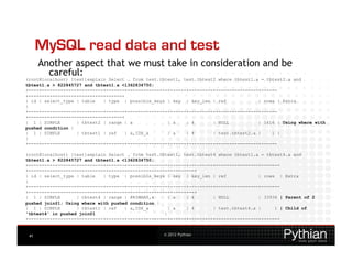 MySQL read data and test
      Another aspect that we must take in consideration and be
        careful:
(root@localhost) [test]explain Select … from test.tbtest1, test.tbtest2 where tbtest1.a = tbtest2.a and
tbtest1.a > 822845727 and tbtest1.a <1362834750;
+----+-------------+---------+-------+---------------+------+---------+----------------+------
+-----------------------------------+
| id | select_type | table   | type | possible_keys | key | key_len | ref              | rows | Extra
|
+----+-------------+---------+-------+---------------+------+---------+----------------+------
+-----------------------------------+
| 1 | SIMPLE       | tbtest2 | range | a             | a    | 4       | NULL           | 1616 | Using where with
pushed condition |
| 1 | SIMPLE       | tbtest1 | ref    | a,IDX_a      | a    | 4       | test.tbtest2.a |    1 |
|
+----+-------------+---------+-------+---------------+------+---------+----------------+------

(root@localhost) [test]explain Select … from test.tbtest1, test.tbtest4 where tbtest1.a = tbtest4.a and
tbtest1.a > 822845727 and tbtest1.a <1362834750;
+----+-------------+---------+-------+---------------+------+---------+----------------+-------
+--------------------------------------------------------------+
| id | select_type | table   | type | possible_keys | key | key_len | ref              | rows | Extra
|
+----+-------------+---------+-------+---------------+------+---------+----------------+-------
+--------------------------------------------------------------+
| 1 | SIMPLE       | tbtest4 | range | PRIMARY,a      | a   | 4       | NULL           | 33936 | Parent of 2
pushed join@1; Using where with pushed condition |
| 1 | SIMPLE       | tbtest1 | ref   | a,IDX_a        | a   | 4       | test.tbtest4.a |     1 | Child of
'tbtest4' in pushed join@1                          |
+----+-------------+---------+-------+---------------+------+---------+----------------+-------


 41                                                © 2012 Pythian
 
