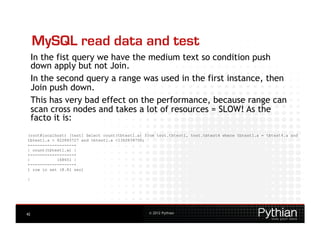 MySQL read data and test
     In the fist query we have the medium text so condition push
     down apply but not Join.
     In the second query a range was used in the first instance, then
     Join push down.
     This has very bad effect on the performance, because range can
     scan cross nodes and takes a lot of resources = SLOW! As the
     facto it is:
(root@localhost) [test] Select count(tbtest1.a) from test.tbtest1, test.tbtest4 where tbtest1.a = tbtest4.a and
tbtest1.a > 822845727 and tbtest1.a <1362834750;
+------------------+
| count(tbtest1.a) |
+------------------+
|           168651 |
+------------------+
1 row in set (8.81 sec)

|




42                                               © 2012 Pythian
 
