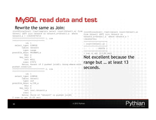 MySQL read data and test
     Rewrite the same as Join:
(root@localhost) [test]explain select count(tbtest1.a) from   (root@localhost) [test]select count(tbtest1.a)
tbtest1 LEFT join tbtest4 on tbtest4.a=tbtest1.a where        from tbtest1 LEFT join tbtest4 on
tbtest4.a > 1362834750G                                      tbtest4.a=tbtest1.a where tbtest4.a >
*************************** 1. row                            1362834750;
***************************                                   +------------------+
           id: 1                                              | count(tbtest1.a) |
  select_type: SIMPLE                                         +------------------+
        table: tbtest4                                        |           193074 |
         type: range                                          +------------------+
possible_keys: PRIMARY,a                                      1 row in set (13.86 sec)
          key: a
      key_len: 4
          ref: NULL
                                                              Not excellent because the
         rows: 67872
        Extra: Parent of 2 pushed join@1; Using where with
                                                              range but … at least 13
pushed condition
*************************** 2. row                            seconds.
***************************
           id: 1
  select_type: SIMPLE
        table: tbtest1
         type: ref
possible_keys: a,IDX_a
          key: a
      key_len: 4
          ref: test.tbtest4.a
         rows: 1
        Extra: Child of 'tbtest4' in pushed join@1
2 rows in set (0.00 sec)


44                                                © 2012 Pythian
 