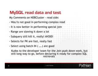 MySQL read data and test
     My Comments on NDBCluster - read side:
     •  Was/is    not good in performing complex read
     •  It   is now better in performing special join
     •  Range    are slowing it down a lot
     •  Subquery    still kill it, really! AVOID!
     •  Selects   for PK are fast, really fast
     •  Select   using batch IN ( ….) are good
       Kudos to the developer team for the Join push down work, but
       still long way to go, before declaring it ready for complex SQL
                                   retrievals


45                                       © 2012 Pythian
 