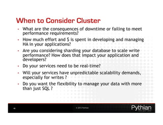When to Consider Cluster
     •    What are the consequences of downtime or failing to meet
          performance requirements?
     •    How much effort and $ is spent in developing and managing
          HA in your applications?
     •    Are you considering sharding your database to scale write
          performance? How does that impact your application and
          developers?
     •    Do your services need to be real-time?
     •    Will your services have unpredictable scalability demands,
          especially for writes ?
     •    Do you want the flexibility to manage your data with more
          than just SQL ?



46                                 © 2012 Pythian
 