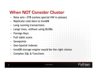 When NOT Consider Cluster
     •    Data sets >3TB (unless special HW in please)
     •    Replicate cold data to InnoDB
     •    Long running transactions
     •    Large rows, without using BLOBs
     •    Foreign Keys
     •    Full table scans
     •    Savepoints
     •    Geo-Spatial indexes
     •    InnoDB storage engine would be the right choice
     •    Complex SQL & Functions



47                                    © 2012 Pythian
 