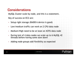 Considerations
     MySQL Cluster scale by node, and this is a statement.
     Key of success on EC2 are:
     •    Setup right storage (RAID0 6 device is good)
     •    Low/medium traffic can work on 2 CPU data node

     •    Medium/High need to be at least on 4CPU data node

     •    During test of 4 data nodes we scale up to 6 MySQL 42
          threads before having some slow down
     •    Adding node groups add flexibility as expected



48                                  © 2012 Pythian
 