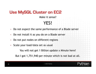 Use MySQL Cluster on EC2
                                Make it sense?

                                    YES!
     •    Do not expect the same performance of a Blade server

     •    Do not install it as you do on a Blade server

     •    Do not put nodes on different regions
     •    Scale your load/data set as usual
               You will not get 1 Billion update x Minute here!

           But I got 1,751,940 per minute which is not bad at all.

49                                   © 2012 Pythian
 