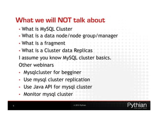 What we will NOT talk about
    •  What is MySQL Cluster
    •  What is a data node/node group/manager
    •  What is a fragment
    •  What is a Cluster data Replicas
    I assume you know MySQL cluster basics.
    Other webinars
    •  Mysqlcluster for begginer
    •  Use mysql cluster replication
    •  Use Java API for mysql cluster
    •  Monitor mysql cluster

5                         © 2012 Pythian
 