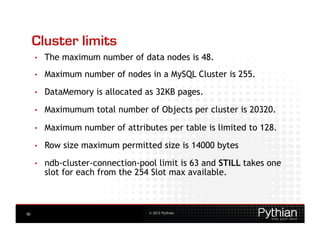 Cluster limits
     •    The maximum number of data nodes is 48.
     •    Maximum number of nodes in a MySQL Cluster is 255.
     •    DataMemory is allocated as 32KB pages.
     •    Maximumum total number of Objects per cluster is 20320.

     •    Maximum number of attributes per table is limited to 128.

     •    Row size maximum permitted size is 14000 bytes
     •    ndb-cluster-connection-pool limit is 63 and STILL takes one
          slot for each from the 254 Slot max available.



50                                  © 2012 Pythian
 