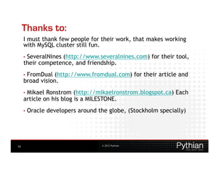 Thanks to:
     I must thank few people for their work, that makes working
     with MySQL cluster still fun.
     •  SeveralNines
                  (http://www.severalnines.com) for their tool,
     their competence, and friendship.
     •  FromDual (http://www.fromdual.com) for their article and
     broad vision.
     •  MikaelRonstrom (http://mikaelronstrom.blogspot.ca) Each
     article on his blog is a MILESTONE.
     •  Oracle   developers around the globe, (Stockholm specially)




53                                  © 2012 Pythian
 