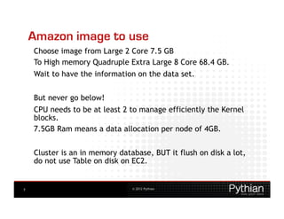 Amazon image to use
    Choose image from Large 2 Core 7.5 GB
    To High memory Quadruple Extra Large 8 Core 68.4 GB.
    Wait to have the information on the data set.


    But never go below!
    CPU needs to be at least 2 to manage efficiently the Kernel
    blocks.
    7.5GB Ram means a data allocation per node of 4GB.


    Cluster is an in memory database, BUT it flush on disk a lot,
    do not use Table on disk on EC2.


7                               © 2012 Pythian
 